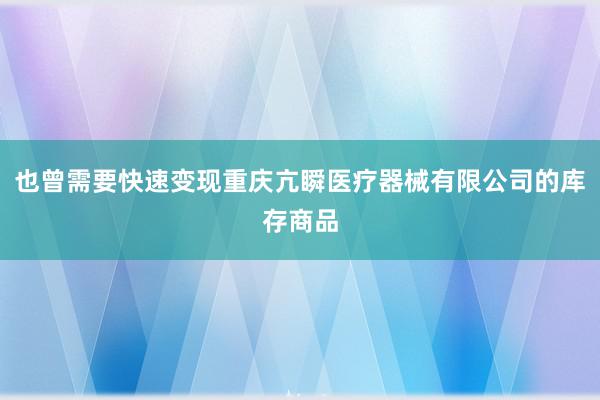 也曾需要快速变现重庆亢瞬医疗器械有限公司的库存商品